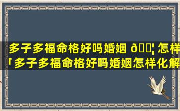 多子多福命格好吗婚姻 🐦 怎样「多子多福命格好吗婚姻怎样化解」